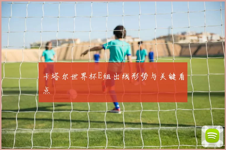 卡塔尔世界杯E组出线形势与关键看点
