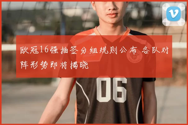 欧冠16强抽签分组规则公布 各队对阵形势即将揭晓