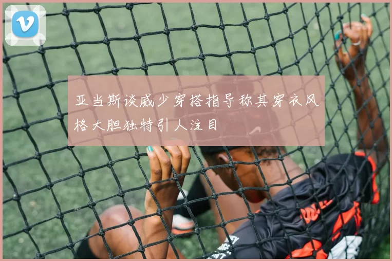 亚当斯谈威少穿搭指导称其穿衣风格大胆独特引人注目