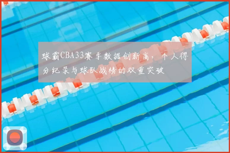 球霸CBA33赛季数据创新高，个人得分纪录与球队战绩的双重突破