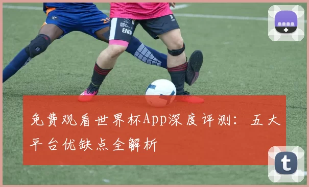 免费观看世界杯App深度评测：五大平台优缺点全解析