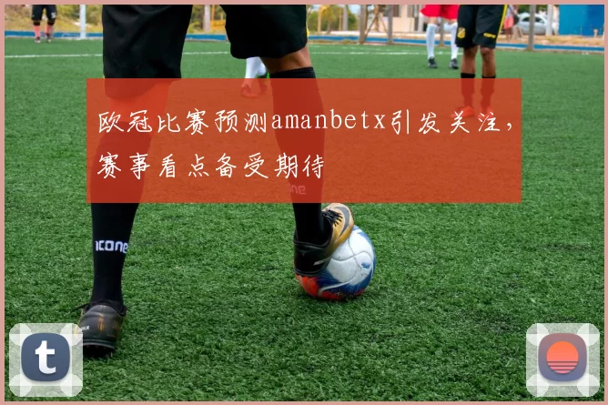 欧冠比赛预测amanbetx引发关注，赛事看点备受期待