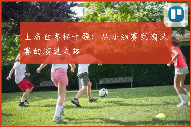 上届世界杯十强：从小组赛到淘汰赛的演进之路