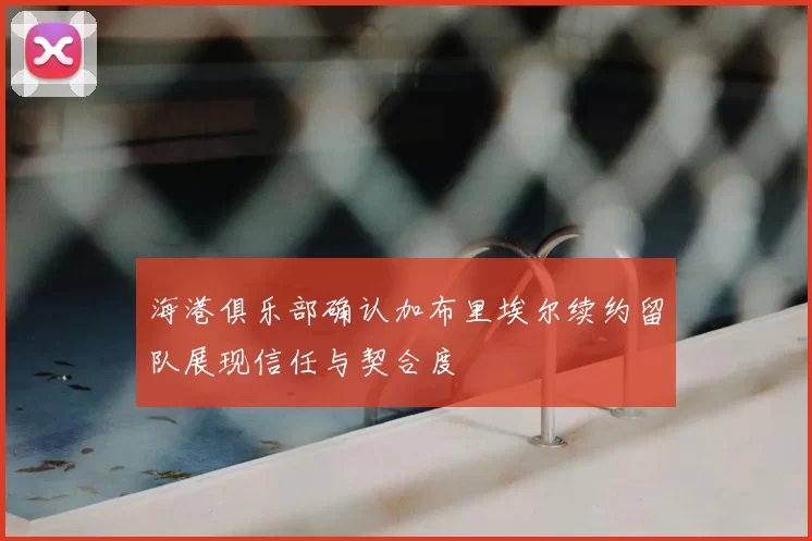 海港俱乐部确认加布里埃尔续约留队展现信任与契合度