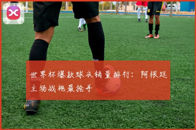 世界杯爆款球衣销量排行:阿根廷主场战袍最抢手