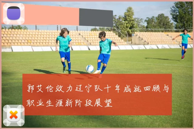郭艾伦效力辽宁队十年成就回顾与职业生涯新阶段展望