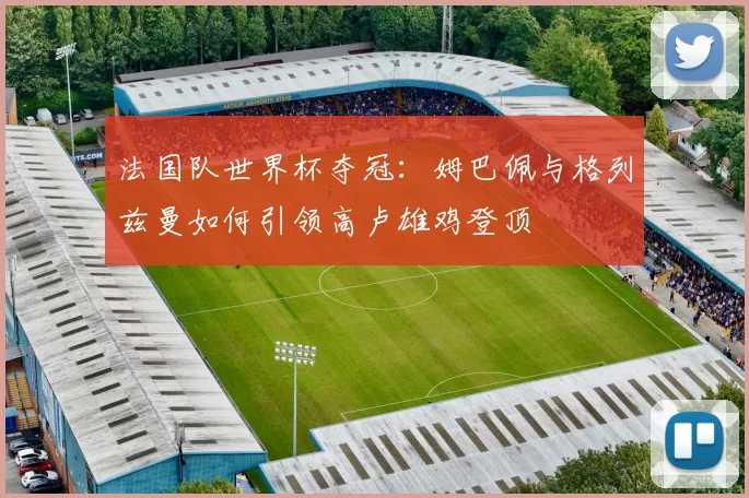 法国队世界杯夺冠:姆巴佩与格列兹曼如何引领高卢雄鸡登顶