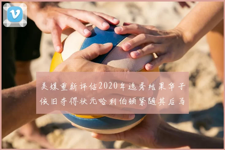美媒重新评估2020年选秀结果华子依旧夺得状元哈利伯顿紧随其后马克西位列探花