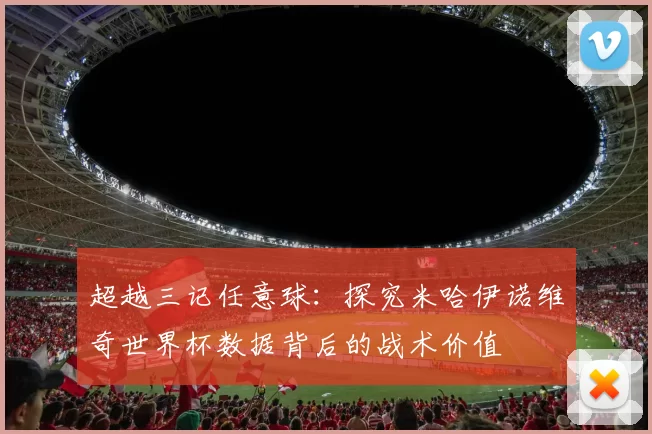 超越三记任意球:探究米哈伊诺维奇世界杯数据背后的战术价值