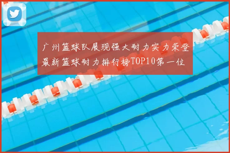 广州篮球队展现强大耐力实力荣登最新篮球耐力排行榜TOP10第一位