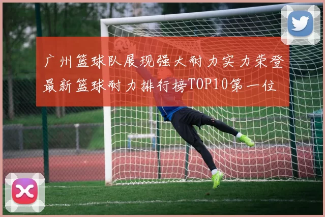 广州篮球队展现强大耐力实力荣登最新篮球耐力排行榜TOP10第一位