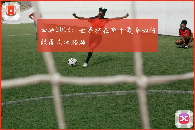 回顾2018：世界杯在那个夏季如何颠覆足坛格局