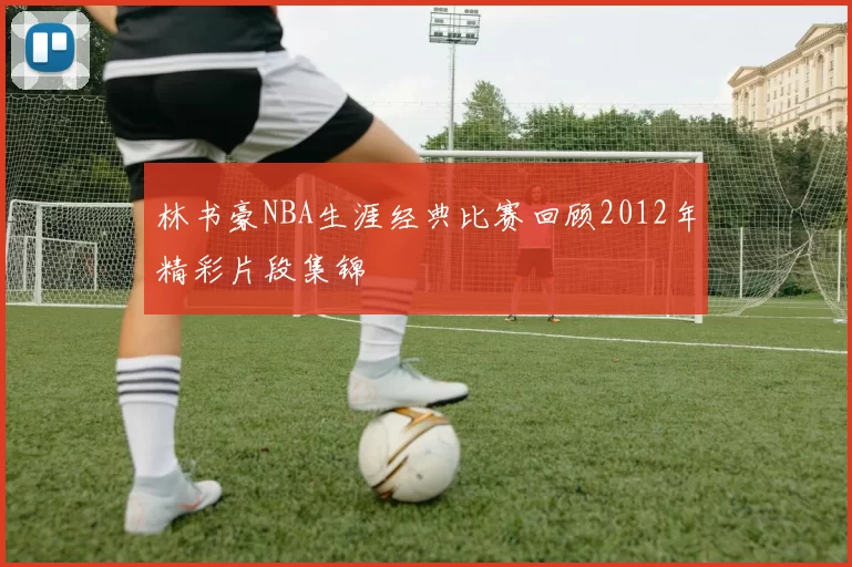 林书豪NBA生涯经典比赛回顾2012年精彩片段集锦
