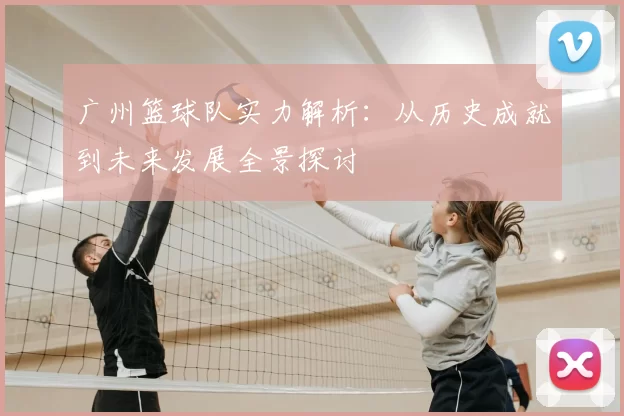 广州篮球队实力解析：从历史成就到未来发展全景探讨