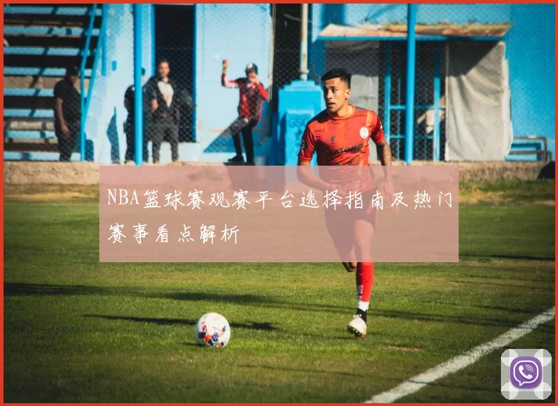 NBA篮球赛观赛平台选择指南及热门赛事看点解析