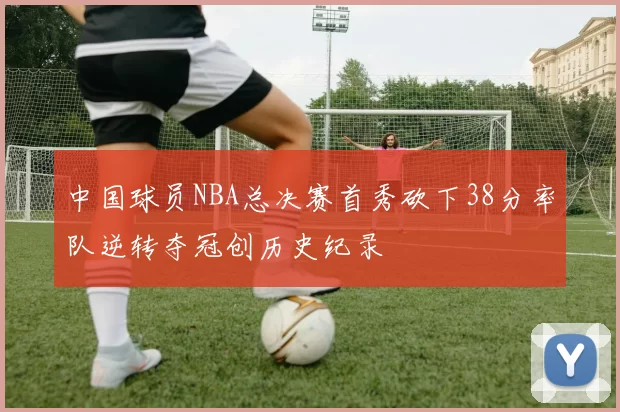 中国球员NBA总决赛首秀砍下38分率队逆转夺冠创历史纪录