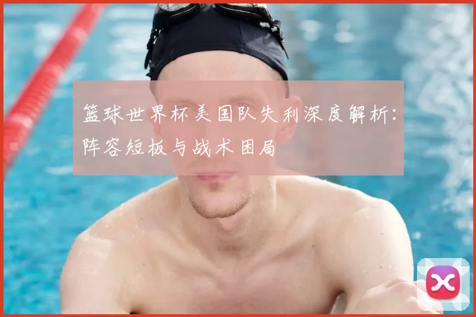 篮球世界杯美国队失利深度解析:阵容短板与战术困局