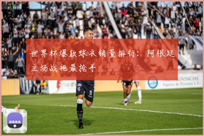 世界杯爆款球衣销量排行:阿根廷主场战袍最抢手