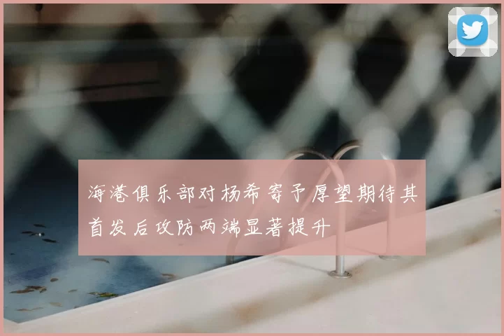 海港俱乐部对杨希寄予厚望期待其首发后攻防两端显著提升