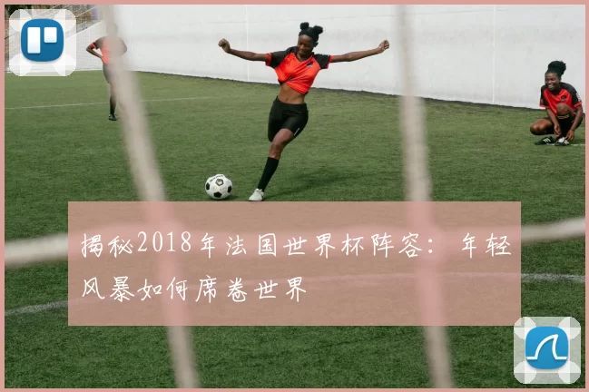 揭秘2018年法国世界杯阵容：年轻风暴如何席卷世界