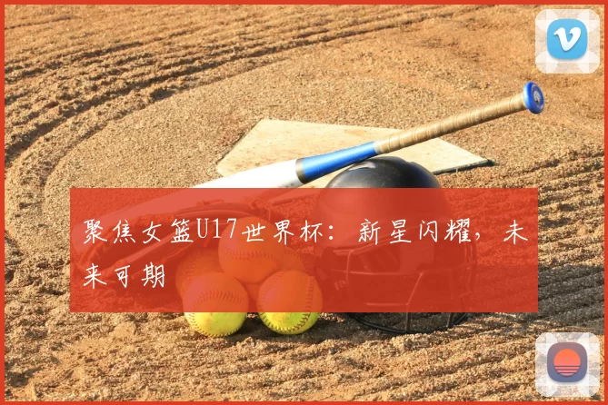 聚焦女篮U17世界杯：新星闪耀，未来可期