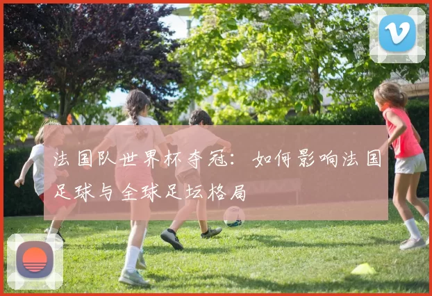 法国队世界杯夺冠:如何影响法国足球与全球足坛格局