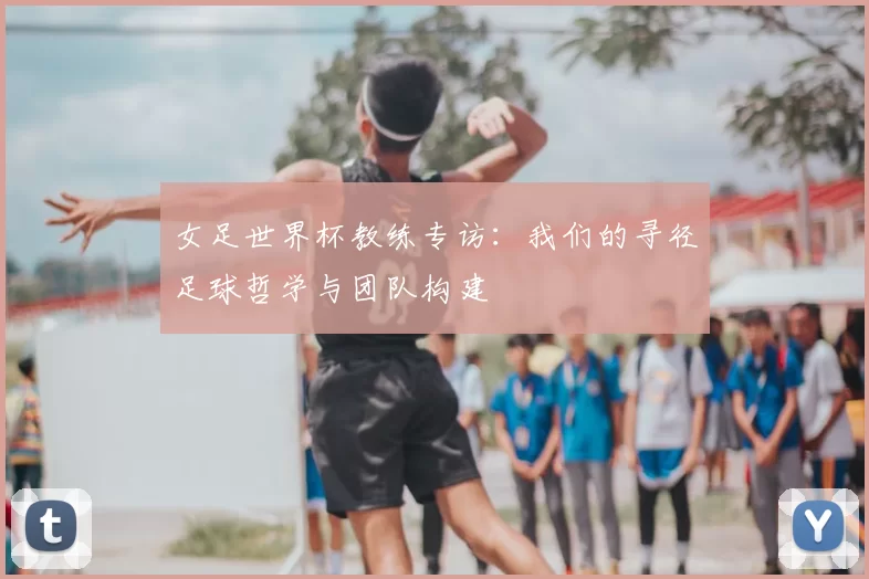 女足世界杯教练专访：我们的寻径足球哲学与团队构建