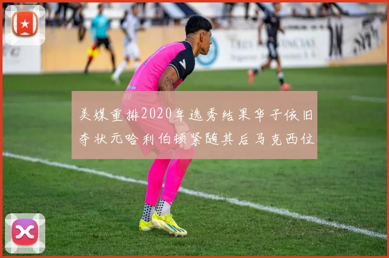 美媒重排2020年选秀结果华子依旧夺状元哈利伯顿紧随其后马克西位列探花
