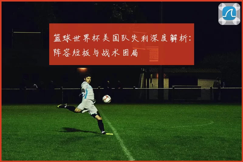 篮球世界杯美国队失利深度解析：阵容短板与战术困局