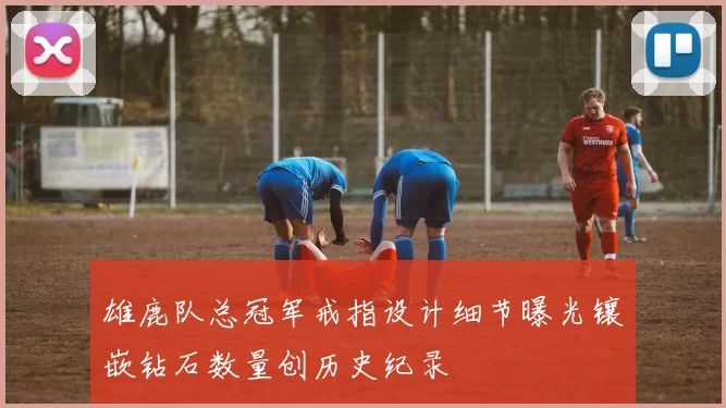 雄鹿队总冠军戒指设计细节曝光镶嵌钻石数量创历史纪录