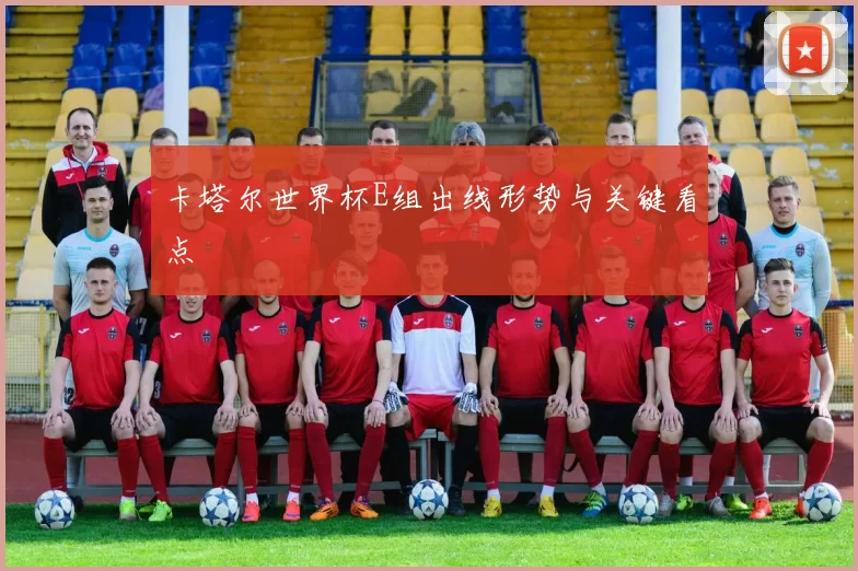 卡塔尔世界杯E组出线形势与关键看点