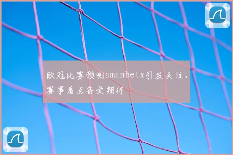 欧冠比赛预测amanbetx引发关注,赛事看点备受期待