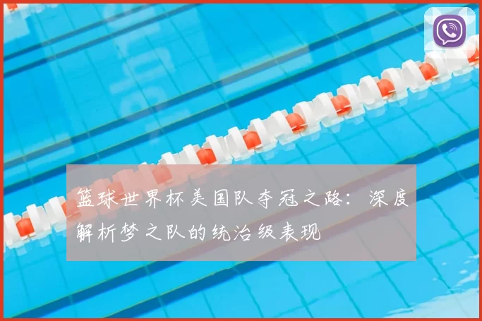 篮球世界杯美国队夺冠之路:深度解析梦之队的统治级表现